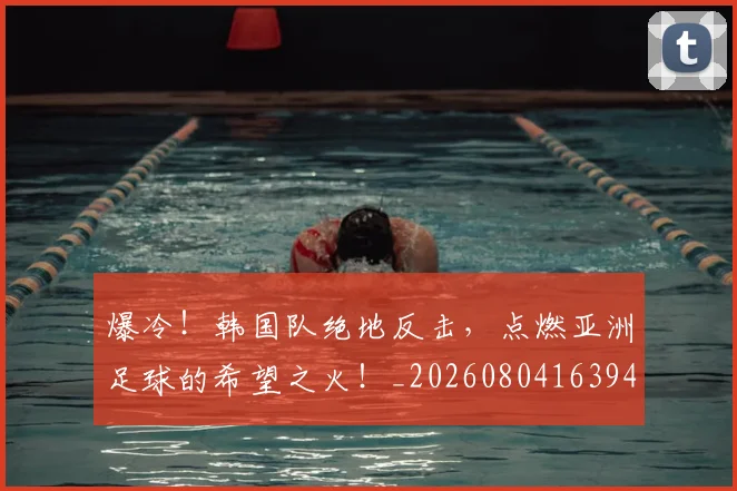 爆冷!韩国队绝地反击,点燃亚洲足球的希望之火!_20260804163946