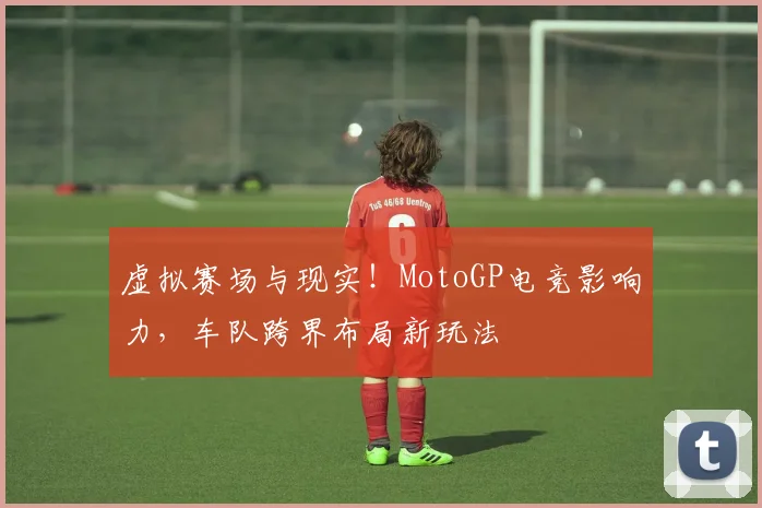 虚拟赛场与现实!MotoGP电竞影响力,车队跨界布局新玩法