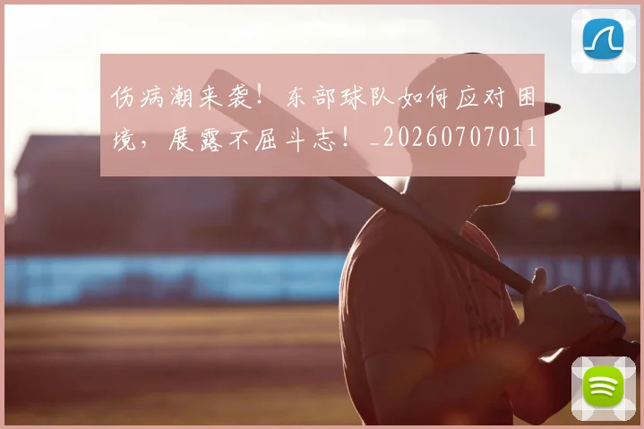 伤病潮来袭!东部球队如何应对困境,展露不屈斗志!_20260707011726