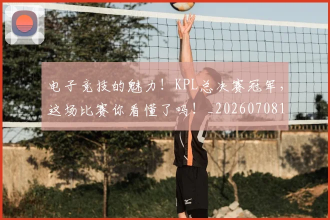 电子竞技的魅力！KPL总决赛冠军，这场比赛你看懂了吗！_20260708192700
