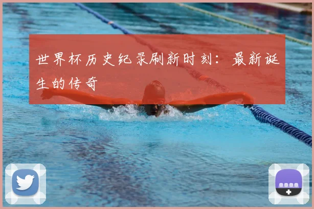 世界杯历史纪录刷新时刻：最新诞生的传奇