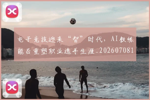 电子竞技迎来“智”时代，AI教练能否重塑职业选手生涯_20260708192703