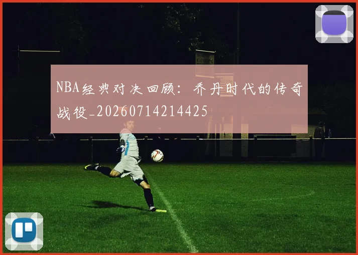 NBA经典对决回顾:乔丹时代的传奇战役_20260714214425