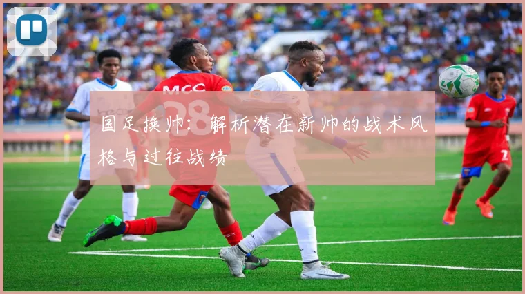国足换帅：解析潜在新帅的战术风格与过往战绩