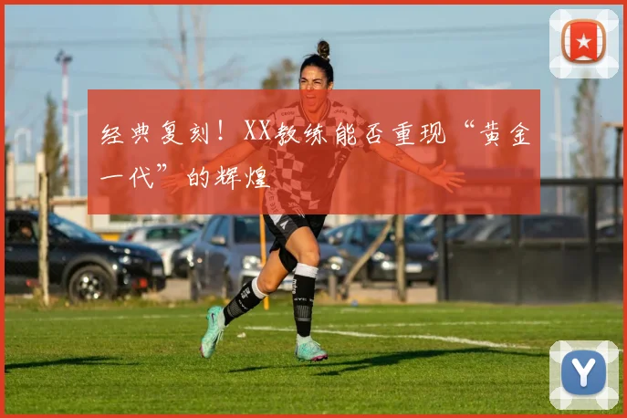 经典复刻!XX教练能否重现“黄金一代”的辉煌