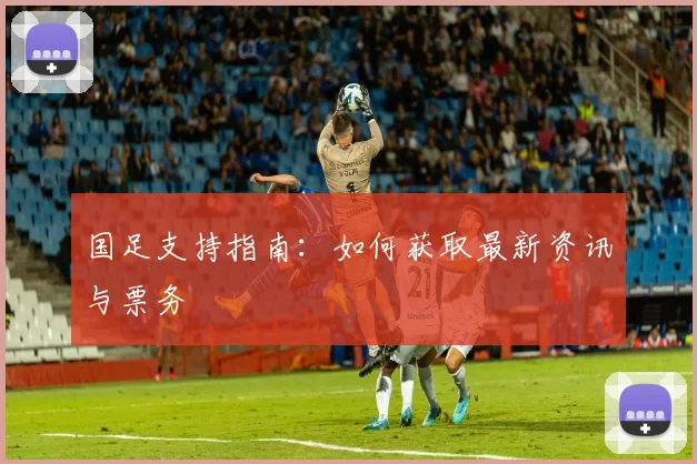 国足支持指南:如何获取最新资讯与票务