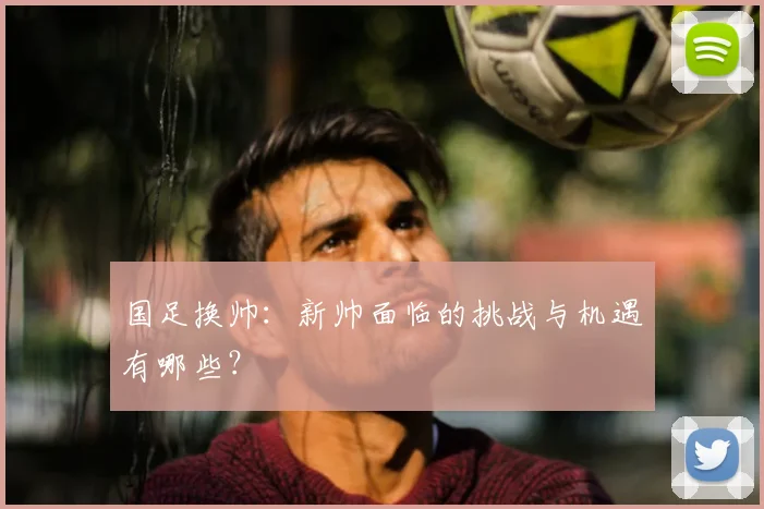 国足换帅:新帅面临的挑战与机遇有哪些?