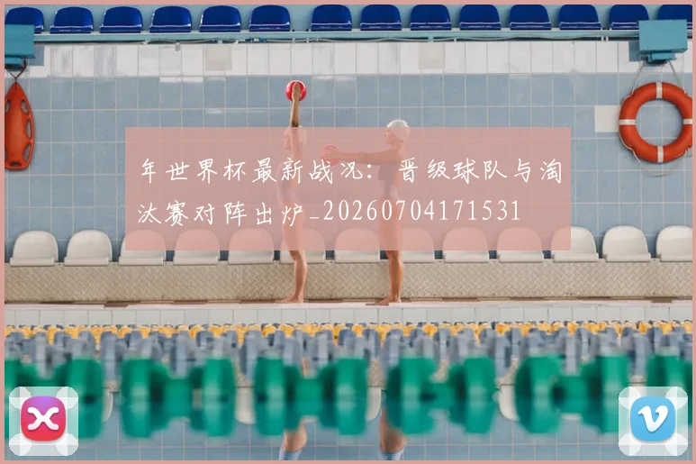 年世界杯最新战况：晋级球队与淘汰赛对阵出炉_20260704171531