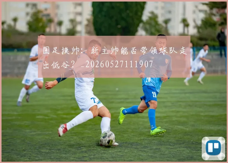 国足换帅:新主帅能否带领球队走出低谷?_20260527111907