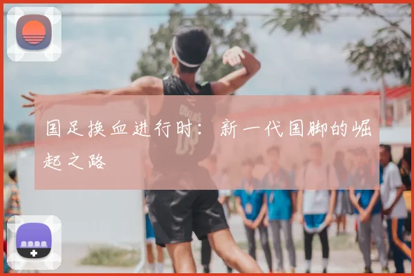 国足换血进行时:新一代国脚的崛起之路