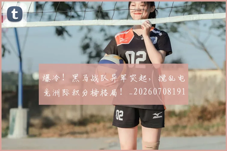 爆冷！黑马战队异军突起，搅乱电竞洲际积分榜格局！_20260708191031