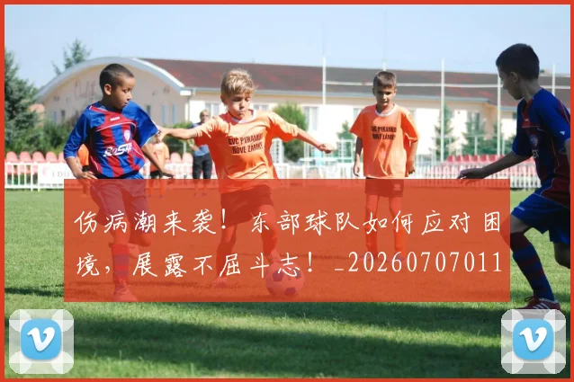 伤病潮来袭！东部球队如何应对困境，展露不屈斗志！_20260707011726