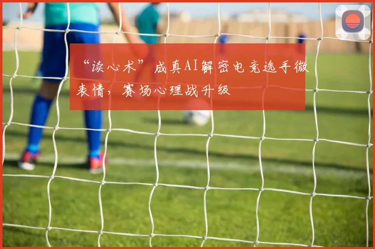 “读心术”成真AI解密电竞选手微表情，赛场心理战升级