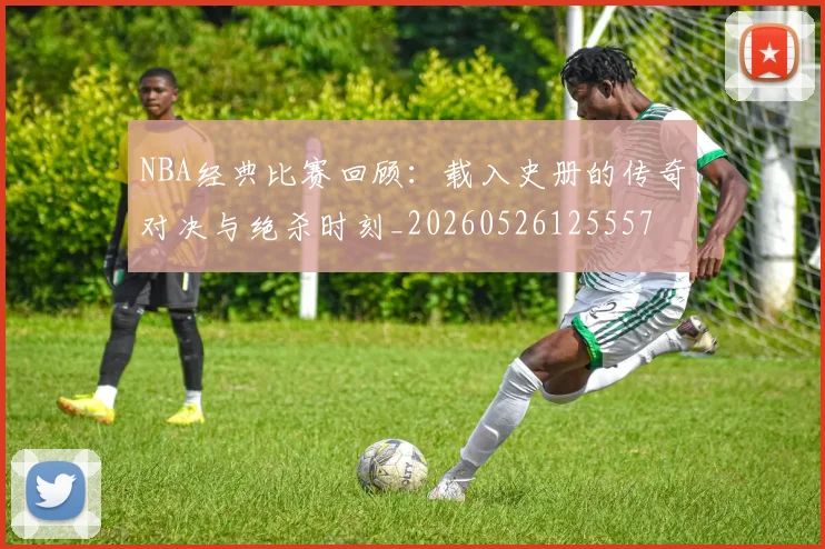 NBA经典比赛回顾：载入史册的传奇对决与绝杀时刻_20260526125557