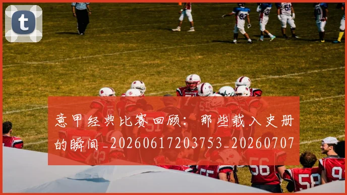意甲经典比赛回顾：那些载入史册的瞬间_20260617203753_20260707012523
