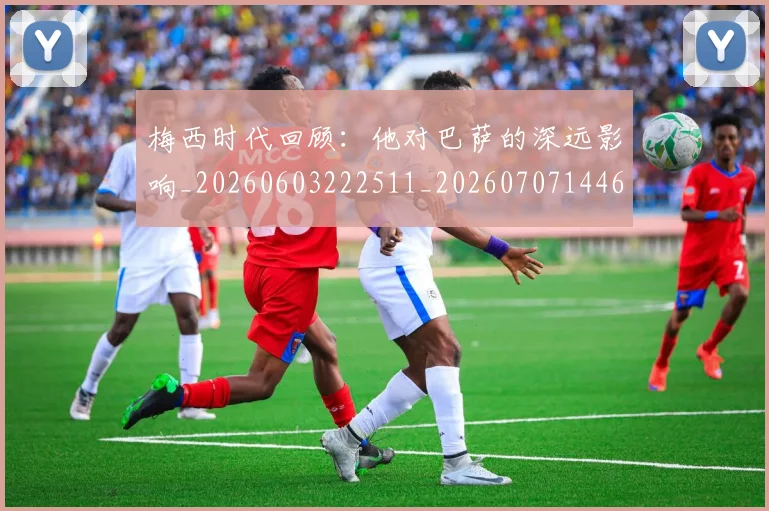 梅西时代回顾：他对巴萨的深远影响_20260603222511_20260707144627