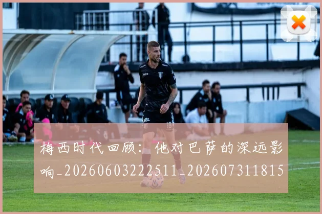 梅西时代回顾：他对巴萨的深远影响_20260603222511_20260731181548
