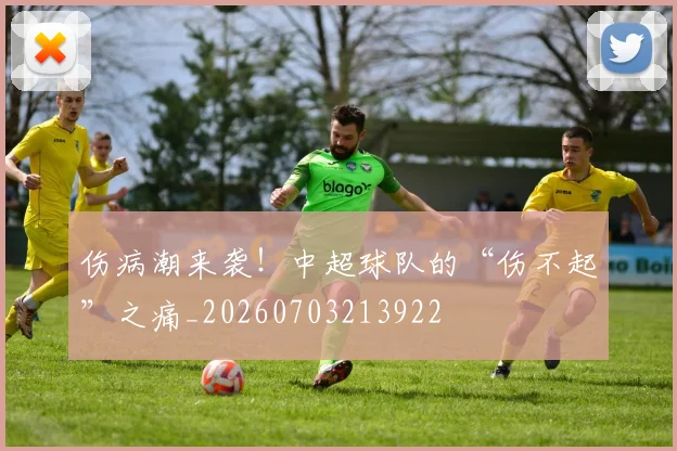 伤病潮来袭！中超球队的“伤不起”之痛_20260703213922