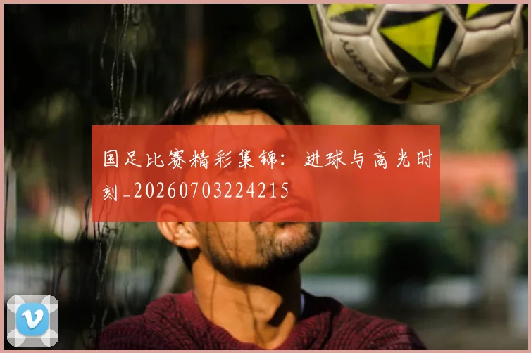 国足比赛精彩集锦：进球与高光时刻_20260703224215