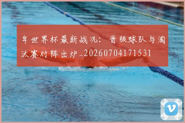 年世界杯最新战况：晋级球队与淘汰赛对阵出炉_20260704171531