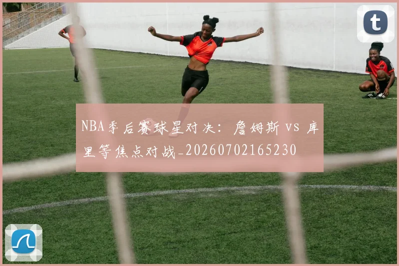 NBA季后赛球星对决：詹姆斯 vs 库里等焦点对战_20260702165230