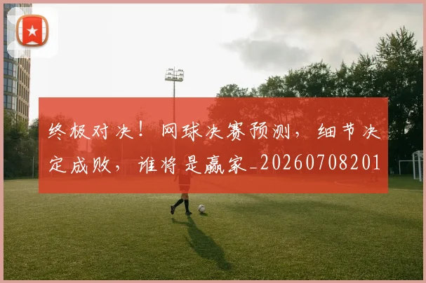终极对决!网球决赛预测,细节决定成败,谁将是赢家_20260708201155