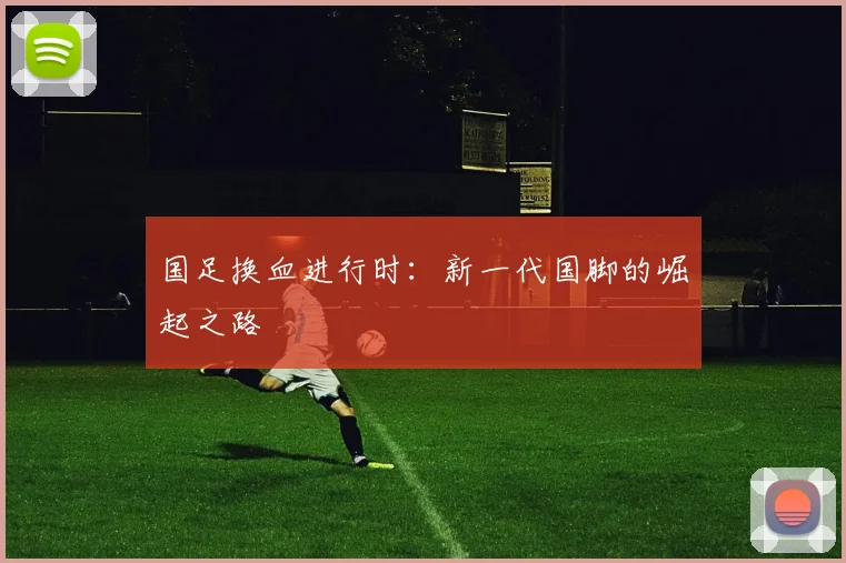 国足换血进行时:新一代国脚的崛起之路